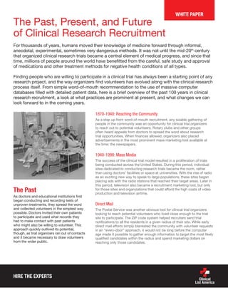 HIRE THE EXPERTS
The Past, Present, and Future
of Clinical Research Recruitment
For thousands of years, humans moved their knowledge of medicine forward through informal,
anecdotal, experimental, sometimes very dangerous methods. It was not until the mid-20th
century
that organized clinical research trials became a central element of medical progress, and since that
time, millions of people around the world have benefitted from the careful, safe study and approval
of medications and other treatment methods for negative health conditions of all types.
Finding people who are willing to participate in a clinical trial has always been a starting point of any
research project, and the way organizers find volunteers has evolved along with the clinical research
process itself. From simple word-of-mouth recommendation to the use of massive computer
databases filled with detailed patient data, here is a brief overview of the past 100 years in clinical
research recruitment, a look at what practices are prominent at present, and what changes we can
look forward to in the coming years.
The Past
As doctors and educational institutions first
began conducting and recording tests of
unproven treatments, they spread the word
and collected volunteers in the simplest way
possible. Doctors invited their own patients
to participate and used what records they
had to make contact with past patients
who might also be willing to volunteer. This
approach quickly outlived its potential,
though, as trial organizers ran out of contacts
and it became necessary to draw volunteers
from the wider public.
1870-1940: Reaching the Community
As a step up from word-of-mouth recruitment, any sizable gathering of
people in the community was an opportunity for clinical trial organizers
to reach out to potential volunteers. Rotary clubs and other groups
often heard appeals from doctors to spread the word about research
trial opportunities. When finances allowed, organizers also placed
advertisements in the most prominent mass marketing tool available at
the time: the newspapers.
1940-1990: Mass Media
The success of the clinical trial model resulted in a proliferation of trials
being conducted across the United States. During this period, individual
sites dedicated to conducting research trials became the norm, rather
than using doctors’ facilities or space at universities. With the rise of radio
as an exciting new way to speak to large populations, these sites began
placing ads with the radio stations that reached their target areas. Later in
this period, television also became a recruitment marketing tool, but only
for those sites and organizations that could afford the high costs of video
production and television airtime.
Direct Mail
The Postal Service was another obvious tool for clinical trial organizers
looking to reach potential volunteers who lived close enough to the trial
site to participate. The ZIP code system helped recruiters send trial
notifications to all the residents in a given radius of their site. While early
direct mail efforts simply blanketed the community with volunteer requests
in an “every-door” approach, it would not be long before the computer
age made it possible to gather enough information to target the most likely
qualified candidates within the radius and spend marketing dollars on
reaching only those candidates.
WHITE PAPER
 