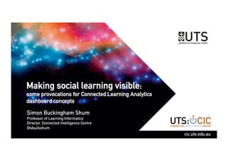 Making social learning visible:
some provocations for Connected Learning Analytics
dashboard concepts
Simon Buckingham Shum
Professor of Learning Informatics
Director, Connected Intelligence Centre
@sbuckshum
cic.uts.edu.au
 