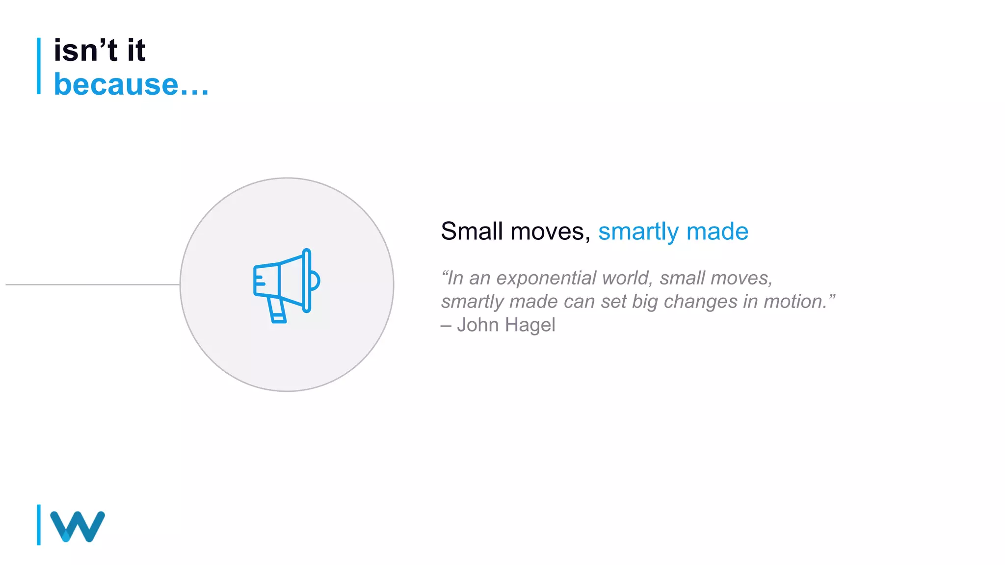 isn’t it
because…
Small moves, smartly made
“In an exponential world, small moves,
smartly made can set big changes in motion.”
– John Hagel
 