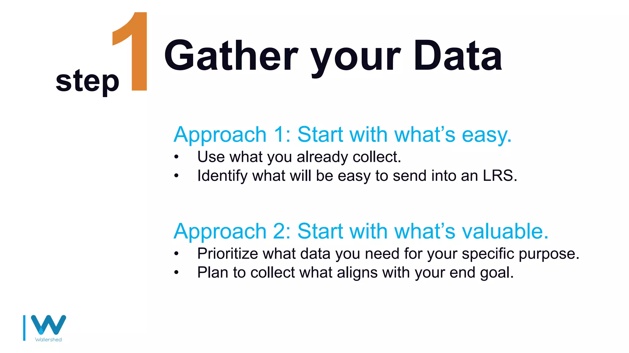 Gather your Data
Approach 1: Start with what’s easy.
• Use what you already collect.
• Identify what will be easy to send into an LRS.
step
Approach 2: Start with what’s valuable.
• Prioritize what data you need for your specific purpose.
• Plan to collect what aligns with your end goal.
 