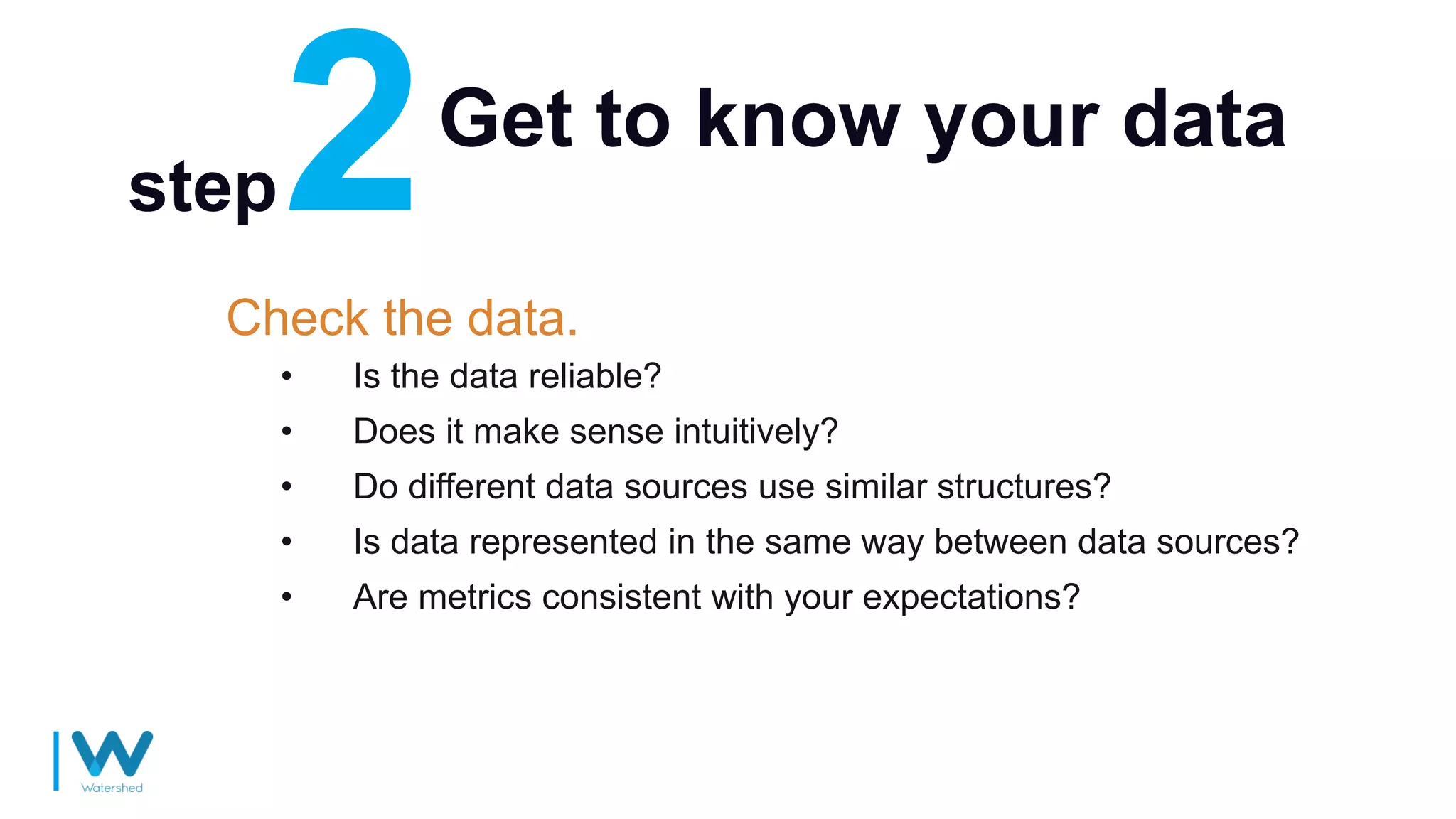 Get to know your data
Check the data.
• Is the data reliable?
• Does it make sense intuitively?
• Do different data sources use similar structures?
• Is data represented in the same way between data sources?
• Are metrics consistent with your expectations?
step
 