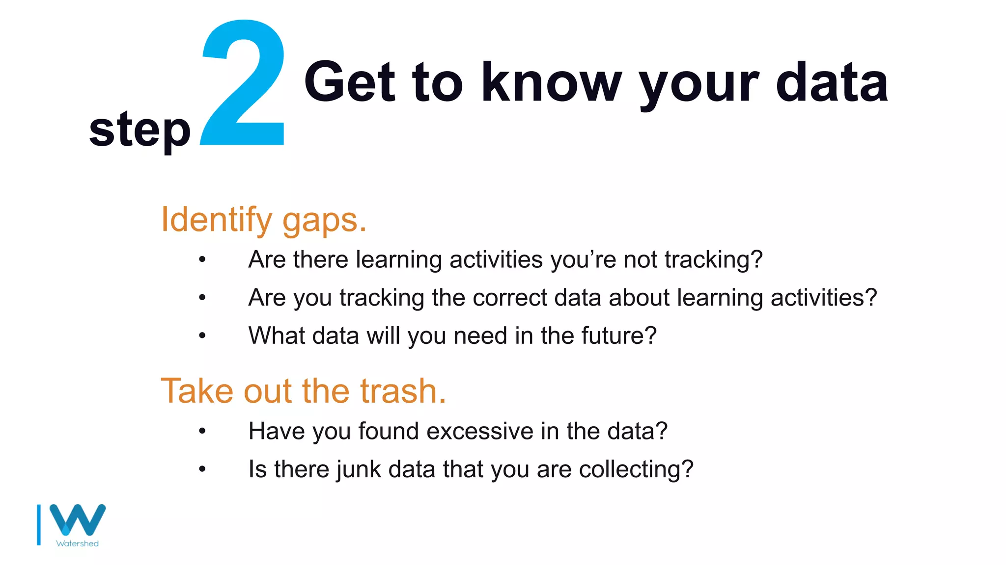 Get to know your data
Identify gaps.
• Are there learning activities you’re not tracking?
• Are you tracking the correct data about learning activities?
• What data will you need in the future?
step
Take out the trash.
• Have you found excessive in the data?
• Is there junk data that you are collecting?
 