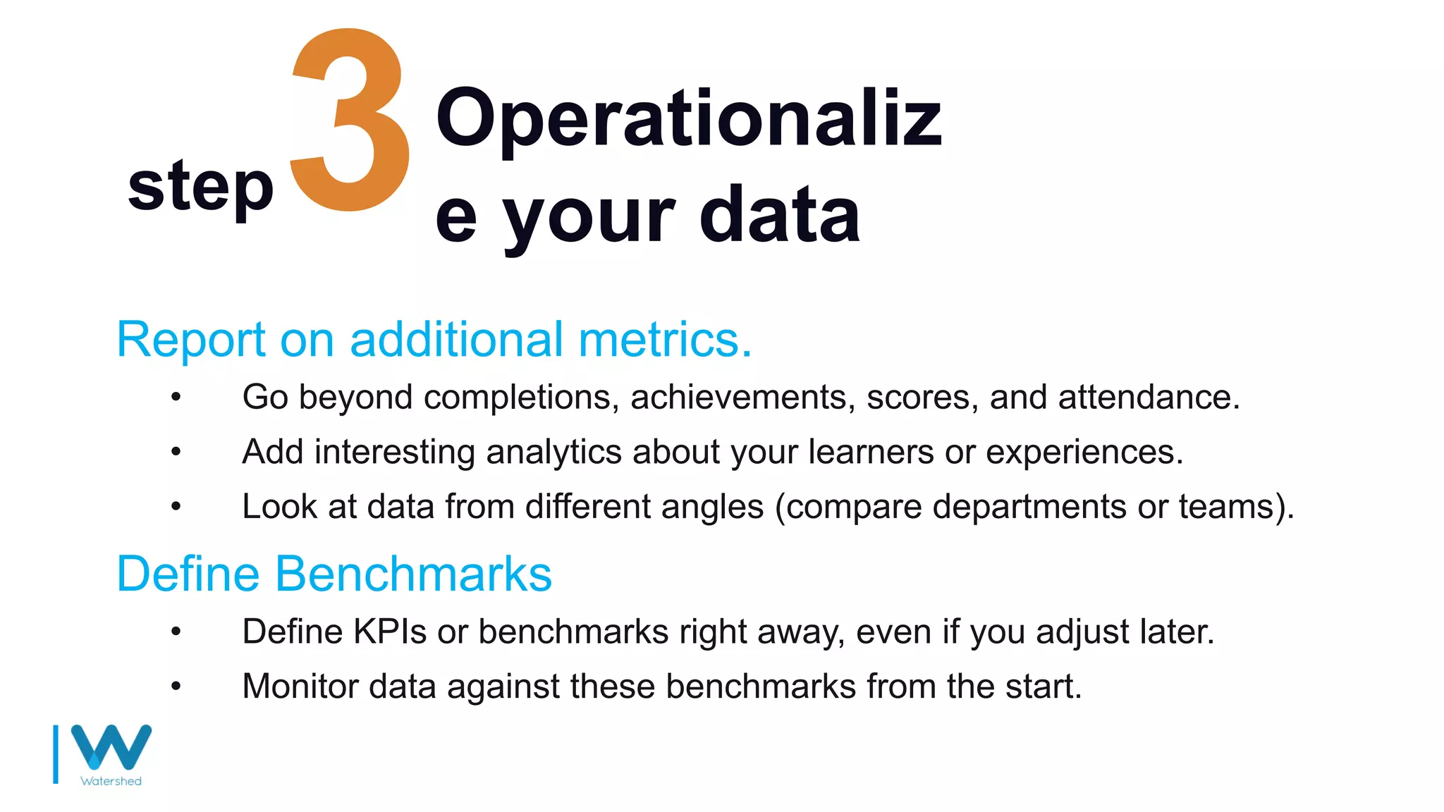 Operationaliz
e your data
Report on additional metrics.
• Go beyond completions, achievements, scores, and attendance.
• Add interesting analytics about your learners or experiences.
• Look at data from different angles (compare departments or teams).
step
Define Benchmarks
• Define KPIs or benchmarks right away, even if you adjust later.
• Monitor data against these benchmarks from the start.
 