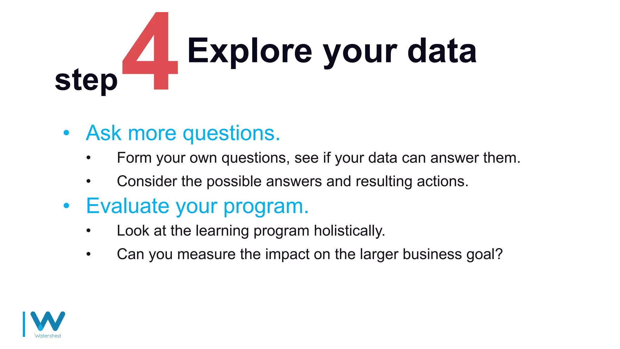 Explore your data
• Ask more questions.
• Form your own questions, see if your data can answer them.
• Consider the possible answers and resulting actions.
• Evaluate your program.
• Look at the learning program holistically.
• Can you measure the impact on the larger business goal?
step
 
