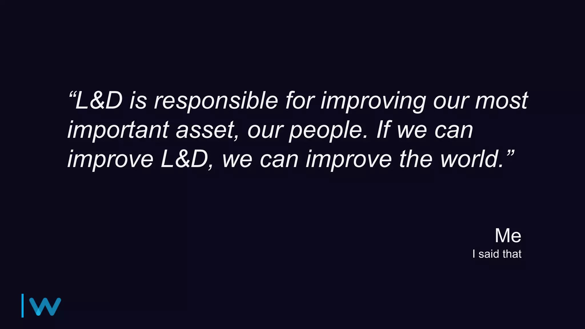“L&D is responsible for improving our most
important asset, our people. If we can
improve L&D, we can improve the world.”
Me
I said that
 