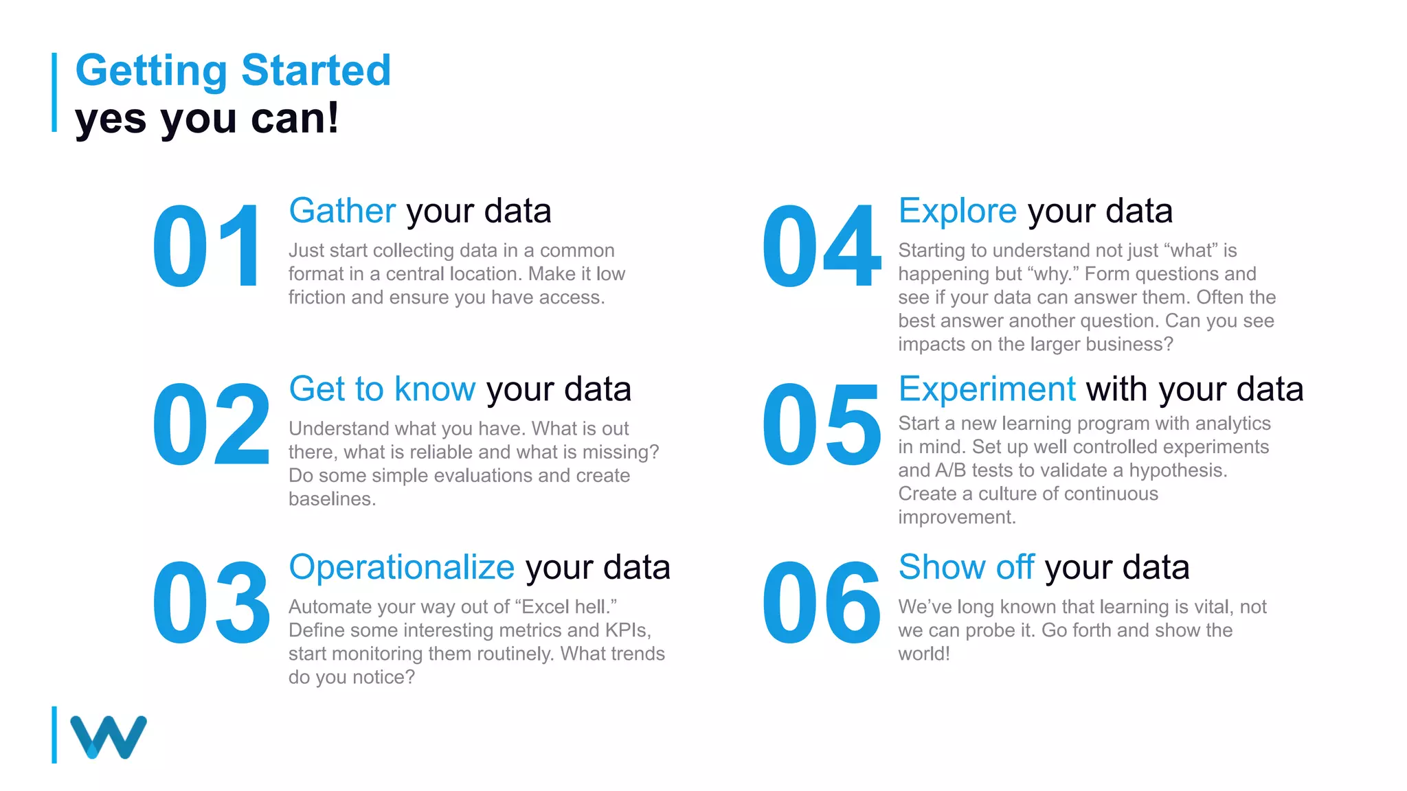 Getting Started
yes you can!
01
Gather your data
Just start collecting data in a common
format in a central location. Make it low
friction and ensure you have access.
04
Explore your data
Starting to understand not just “what” is
happening but “why.” Form questions and
see if your data can answer them. Often the
best answer another question. Can you see
impacts on the larger business?
02
Get to know your data
Understand what you have. What is out
there, what is reliable and what is missing?
Do some simple evaluations and create
baselines.
05
Experiment with your data
Start a new learning program with analytics
in mind. Set up well controlled experiments
and A/B tests to validate a hypothesis.
Create a culture of continuous
improvement.
03
Operationalize your data
Automate your way out of “Excel hell.”
Define some interesting metrics and KPIs,
start monitoring them routinely. What trends
do you notice?
06
Show off your data
We’ve long known that learning is vital, not
we can probe it. Go forth and show the
world!
 