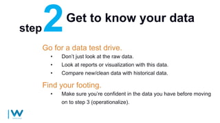 Get to know your data
Go for a data test drive.
• Don’t just look at the raw data.
• Look at reports or visualization with this data.
• Compare new/clean data with historical data.
step
Find your footing.
• Make sure you’re confident in the data you have before moving
on to step 3 (operationalize).
 