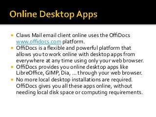 ¡  Claws	Mail	email	client	online	uses	the	OﬃDocs	
www.oﬃdocs.com	platform.	
¡  OﬃDocs	is	a	ﬂexible	and	powerful	platform	that	
allows	you	to	work	online	with	desktop	apps	from	
everywhere	at	any	time	using	only	your	web	browser.		
¡  OﬃDocs	provides	you	online	desktop	apps	like	
LibreOﬃce,	GIMP,	Dia,	...	through	your	web	browser.		
¡  No	more	local	desktop	installations	are	required.	
OﬃDocs	gives	you	all	these	apps	online,	without	
needing	local	disk	space	or	computing	requirements.	
 