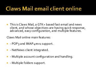 ¡  This	is	Claws	Mail,	a	GTK+	based	fast	email	and	news	
client,	and	whose	objectives	are	having	quick	response,	
advanced,	easy	conﬁguration,	and	multiple	features.		
Claws	Mail	online	main	features:	
¡  -	POP3	and	IMAP4rev1	support.	
¡  -	NetNews	client	integrated.	
¡  -	Multiple	account	conﬁguration	and	handling.	
¡  -	Multiple	folders	support.	
 
