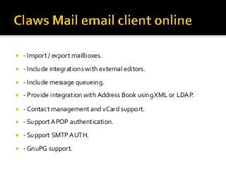 ¡  -	Import	/	export	mailboxes.	
¡  -	Include	integrations	with	external	editors.	
¡  -	Include	message	queueing.	
¡  -	Provide	integration	with	Address	Book	using	XML	or	LDAP.	
¡  -	Contact	management	and	vCard	support.	
¡  -	Support	APOP	authentication.	
¡  -	Support	SMTP	AUTH.	
¡  -	GnuPG	support.	
 