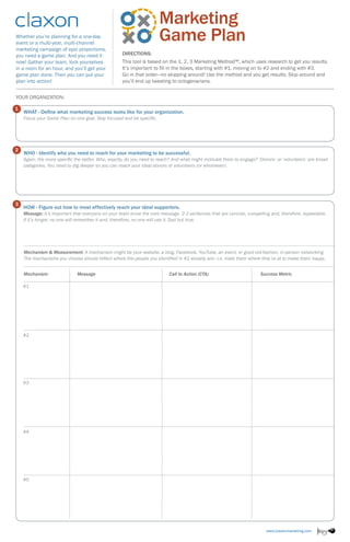 Whether you’re planning for a one-day
event or a multi-year, multi-channel
marketing campaign of epic proportions,
you need a game plan. And you need it
now! Gather your team, lock yourselves
in a room for an hour, and you’ll get your
game plan done. Then you can put your
plan into action!
Directions:
This tool is based on the 1, 2, 3 Marketing Method™, which uses research to get you results.
It’s important to fill in the boxes, starting with #1, moving on to #2 and ending with #3.
Go in that order—no skipping around! Use the method and you get results. Skip around and
you’ll end up tweeting to octogenarians.
...................................................
YOUR Organization:
WHAT - Define what marketing success looks like for your organization.
Focus your Game Plan on one goal. Stay focused and be specific.
WHO - Identify who you need to reach for your marketing to be successful.
Again, the more specific the better. Who, exactly, do you need to reach? And what might motivate them to engage? ‘Donors’ or ‘volunteers’ are broad
categories. You need to dig deeper so you can reach your ideal donors or volunteers (or whomever).
HOW - Figure out how to most effectively reach your ideal supporters.
Message: It’s important that everyone on your team know the core message. 2-3 sentences that are concise, compelling and, therefore, repeatable.
If it’s longer, no one will remember it and, therefore, no one will use it. Sad but true.
1
2
3
..........................................................................................................................................................................
..........................................................................................................................................................................
..........................................................................................................................................................................Mechanism & Measurement: A mechanism might be your website, a blog, Facebook, YouTube, an event, or good old-fashion, in-person networking.
The mechanisms you choose should reflect where the people you identified in #2 already are—i.e. meet them where they’re at to make them happy.
Mechanism	 Message	 Call to Action (CTA)	 Success Metric
	
#1
#2
#3
#4
#5
 