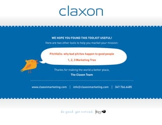 We hope you found this toolkit useful!
Here are two other tools to help you market your mission:
Pitchfalls: why bad pitches happen to good people
1, 2, 3 Marketing Tree
Thanks for making the world a better place,
The Claxon Team
.......................................................................................................................
www.claxonmarketing.com | info@claxonmarketing.com | 347.766.6485
 