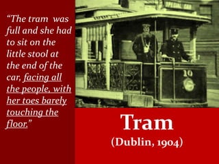“The tram was
full and she had
to sit on the
little stool at
the end of the
car, facing all
the people, with
her toes barely
touching the
floor.”             Tram
                   (Dublin, 1904)
 