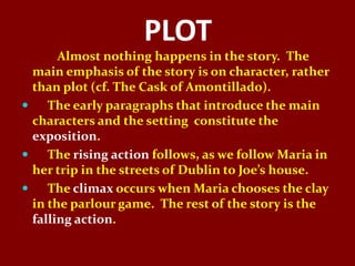 PLOT
       Almost nothing happens in the story. The
  main emphasis of the story is on character, rather
  than plot (cf. The Cask of Amontillado).
    The early paragraphs that introduce the main
  characters and the setting constitute the
  exposition.
    The rising action follows, as we follow Maria in
  her trip in the streets of Dublin to Joe’s house.
    The climax occurs when Maria chooses the clay
  in the parlour game. The rest of the story is the
  falling action.
 