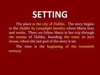 SETTING
     The place is the city of Dublin. The story begins
in the Dublin by Lamplight laundry where Maria lives
and works. Then, we follow Maria in her trip through
the streets of Dublin, boarding the tram, to Joe’s
house, where the last part of the story is set.
     The time is the beginning of the twentieth
century.
 