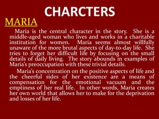 CHARCTERS
MARIA
   Maria is the central character in the story. She is a
middle-aged woman who lives and works in a charitable
institution for women. Maria seems almost willfully
unaware of the more brutal aspects of day-to-day life. She
tries to forget her difficult life by focusing on the small
details of daily living. The story abounds in examples of
Maria’s preoccupation with these trivial details.
   Maria’s concentration on the positive aspects of life and
the cheerful sides of her existence are a means of
compensation for the emotional vacuum and the
emptiness of her real life. In other words, Maria creates
her own world that allows her to make for the deprivation
and losses of her life.
 