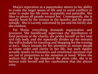 Maria’s reputation as a peacemaker attests to her ability
to evade the larger issues of life and to avoid conflicts in
order to make her life more acceptable and palatable. She
likes to please all people around her. Consequently, she is
equally loved by the women in the laundry and by people
outside. She is warmly welcomed by Joe and his family and
the children.
   For Maria, everything demands organization and
precision. She fastidiously supervises the distribution of
food portions at the charity, she prides herself on her neat
and tidy body, and she repeatedly divides up the minutes
she will schedule for traveling and shopping for the evening
at Joe’s. Maria intends for her attention to minute details
to create order and clarity in her life, but such rigidity
actually results in frustration and emotional reactions that
are out of proportion to the situation at hand. When she
realizes that she has misplaced the plum cake, she is so
furious with herself and her carelessness that she almost
cries.
 