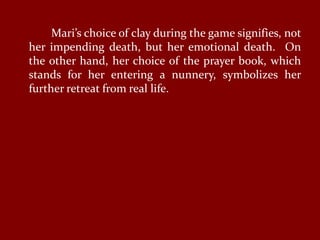 Mari’s choice of clay during the game signifies, not
her impending death, but her emotional death. On
the other hand, her choice of the prayer book, which
stands for her entering a nunnery, symbolizes her
further retreat from real life.
 