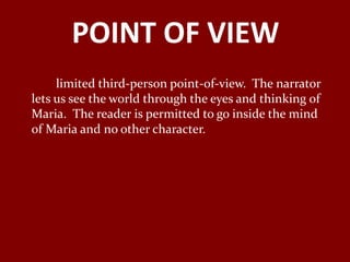POINT OF VIEW
     limited third-person point-of-view. The narrator
lets us see the world through the eyes and thinking of
Maria. The reader is permitted to go inside the mind
of Maria and no other character.
 