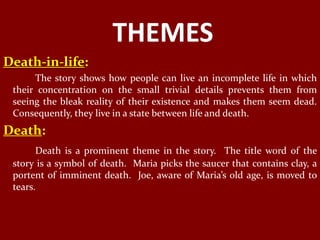 THEMES
Death-in-life:
      The story shows how people can live an incomplete life in which
 their concentration on the small trivial details prevents them from
 seeing the bleak reality of their existence and makes them seem dead.
 Consequently, they live in a state between life and death.
Death:
       Death is a prominent theme in the story. The title word of the
 story is a symbol of death. Maria picks the saucer that contains clay, a
 portent of imminent death. Joe, aware of Maria’s old age, is moved to
 tears.
 