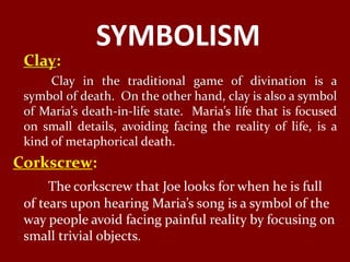 SYMBOLISM
 Clay:
      Clay in the traditional game of divination is a
 symbol of death. On the other hand, clay is also a symbol
 of Maria’s death-in-life state. Maria’s life that is focused
 on small details, avoiding facing the reality of life, is a
 kind of metaphorical death.
Corkscrew:
      The corkscrew that Joe looks for when he is full
 of tears upon hearing Maria’s song is a symbol of the
 way people avoid facing painful reality by focusing on
 small trivial objects.
 