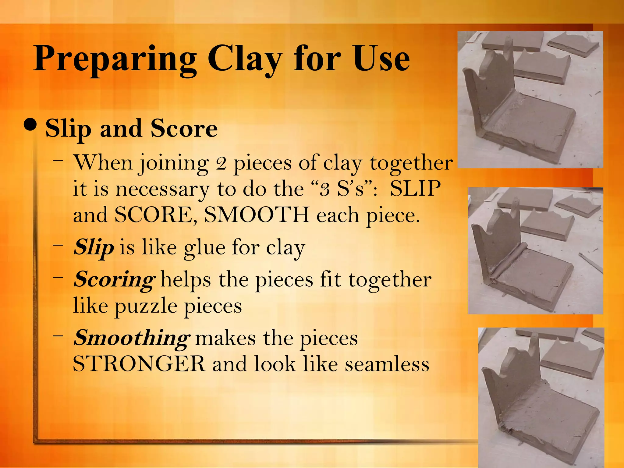 Preparing Clay for Use 
Slip and Score 
– When joining 2 pieces of clay together 
it is necessary to do the “3 S’s”: SLIP 
and SCORE, SMOOTH each piece. 
– Slip is like glue for clay 
– Scoring helps the pieces fit together 
like puzzle pieces 
– Smoothing makes the pieces 
STRONGER and look like seamless 
 
