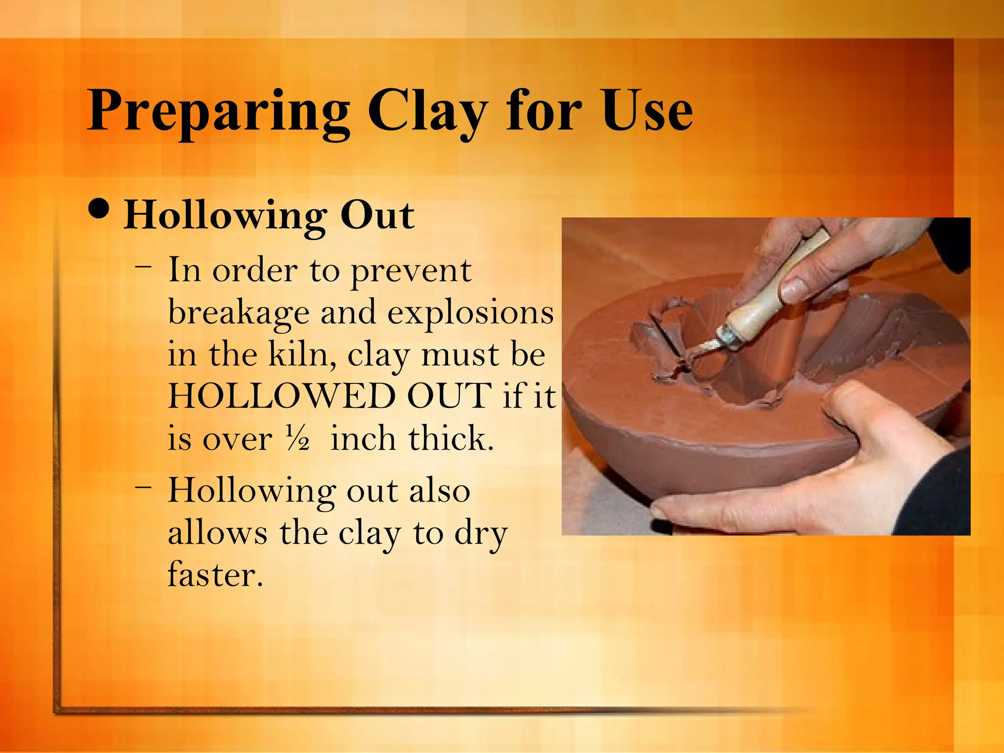 Preparing Clay for Use 
Hollowing Out 
– In order to prevent 
breakage and explosions 
in the kiln, clay must be 
HOLLOWED OUT if it 
is over ½ inch thick. 
– Hollowing out also 
allows the clay to dry 
faster. 
 