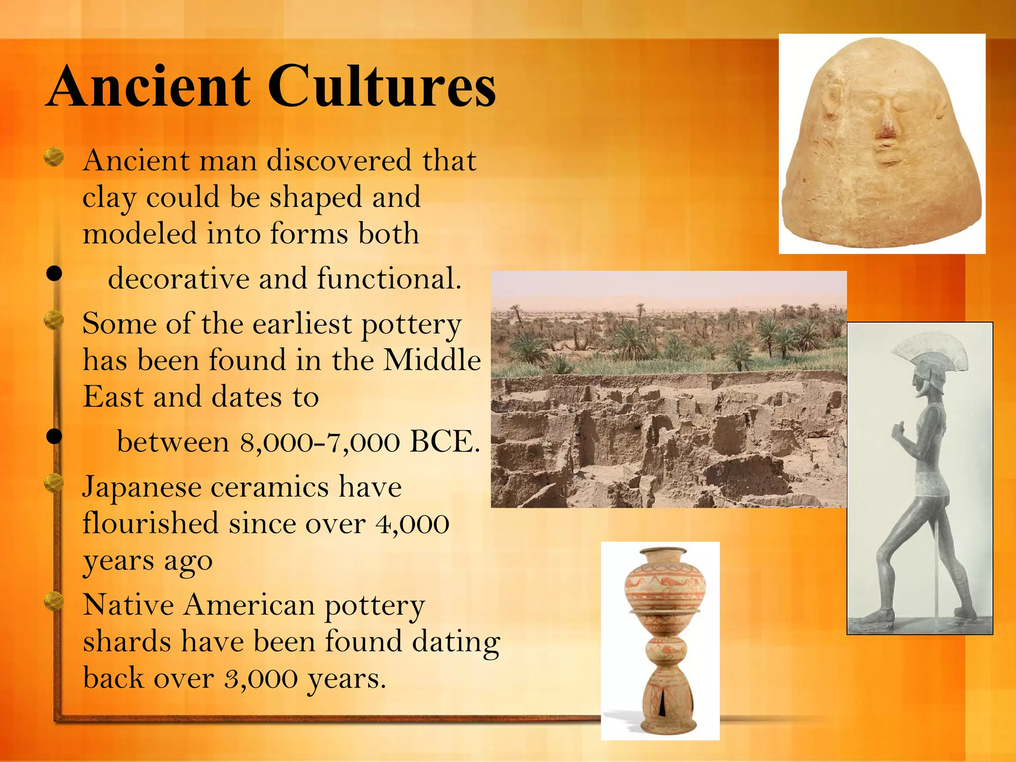 Ancient Cultures 
Ancient man discovered that 
clay could be shaped and 
modeled into forms both 
 decorative and functional. 
Some of the earliest pottery 
has been found in the Middle 
East and dates to 
 between 8,000-7,000 BCE. 
Japanese ceramics have 
flourished since over 4,000 
years ago 
Native American pottery 
shards have been found dating 
back over 3,000 years. 
 