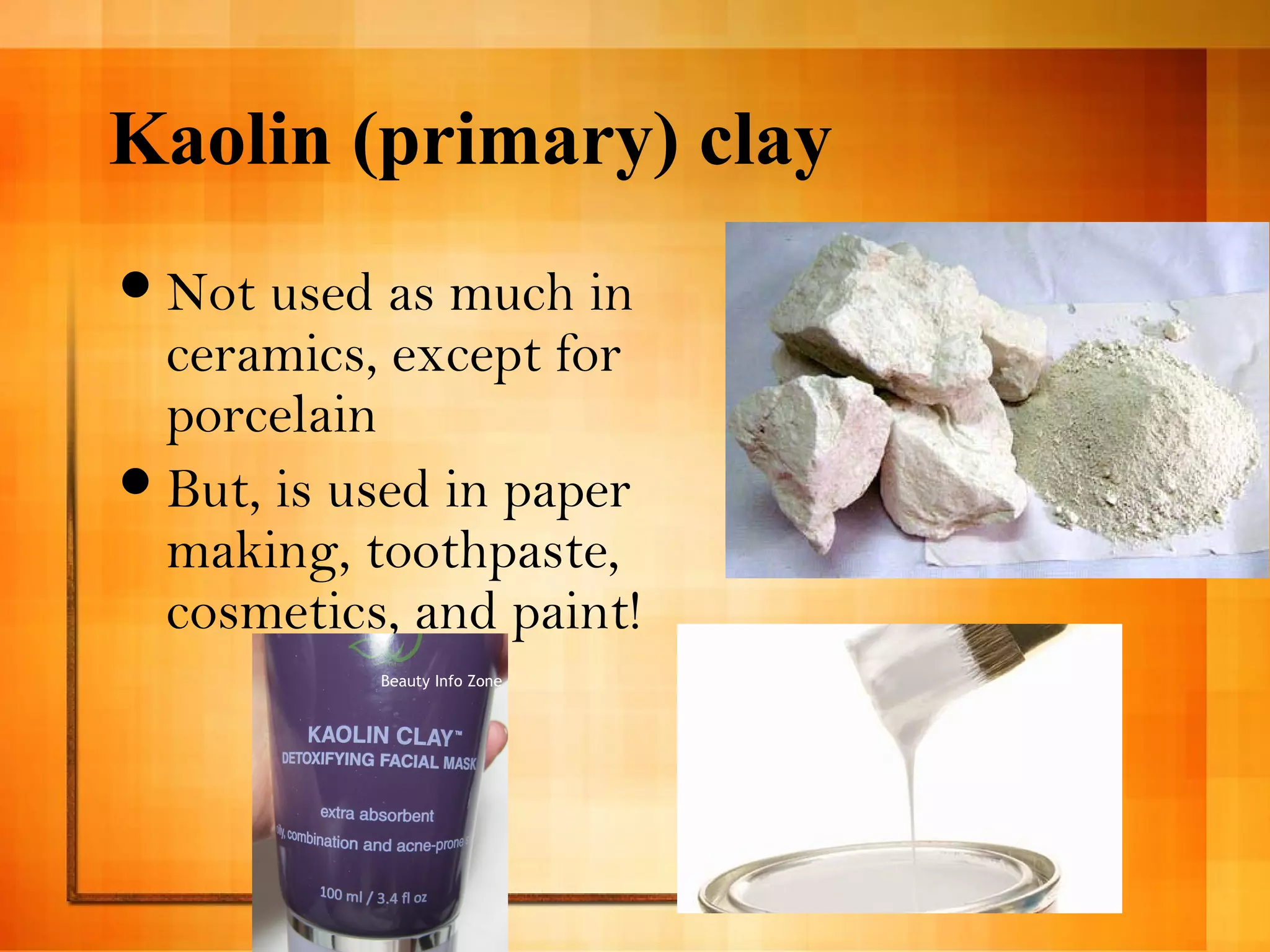 Kaolin (primary) clay 
Not used as much in 
ceramics, except for 
porcelain 
But, is used in paper 
making, toothpaste, 
cosmetics, and paint! 
 