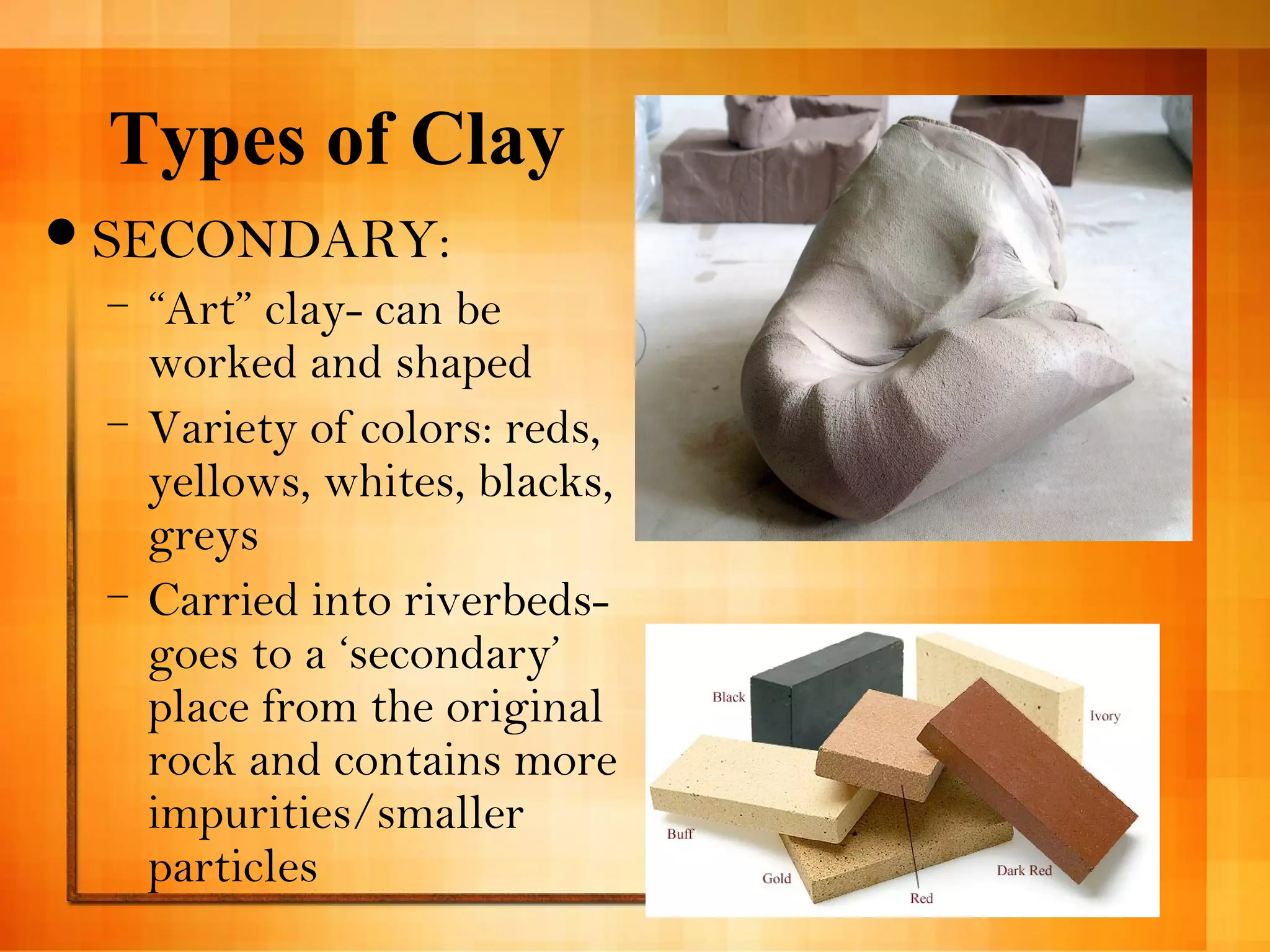 Types of Clay 
SECONDARY: 
– “Art” clay- can be 
worked and shaped 
– Variety of colors: reds, 
yellows, whites, blacks, 
greys 
– Carried into riverbeds-goes 
to a ‘secondary’ 
place from the original 
rock and contains more 
impurities/smaller 
particles 
 