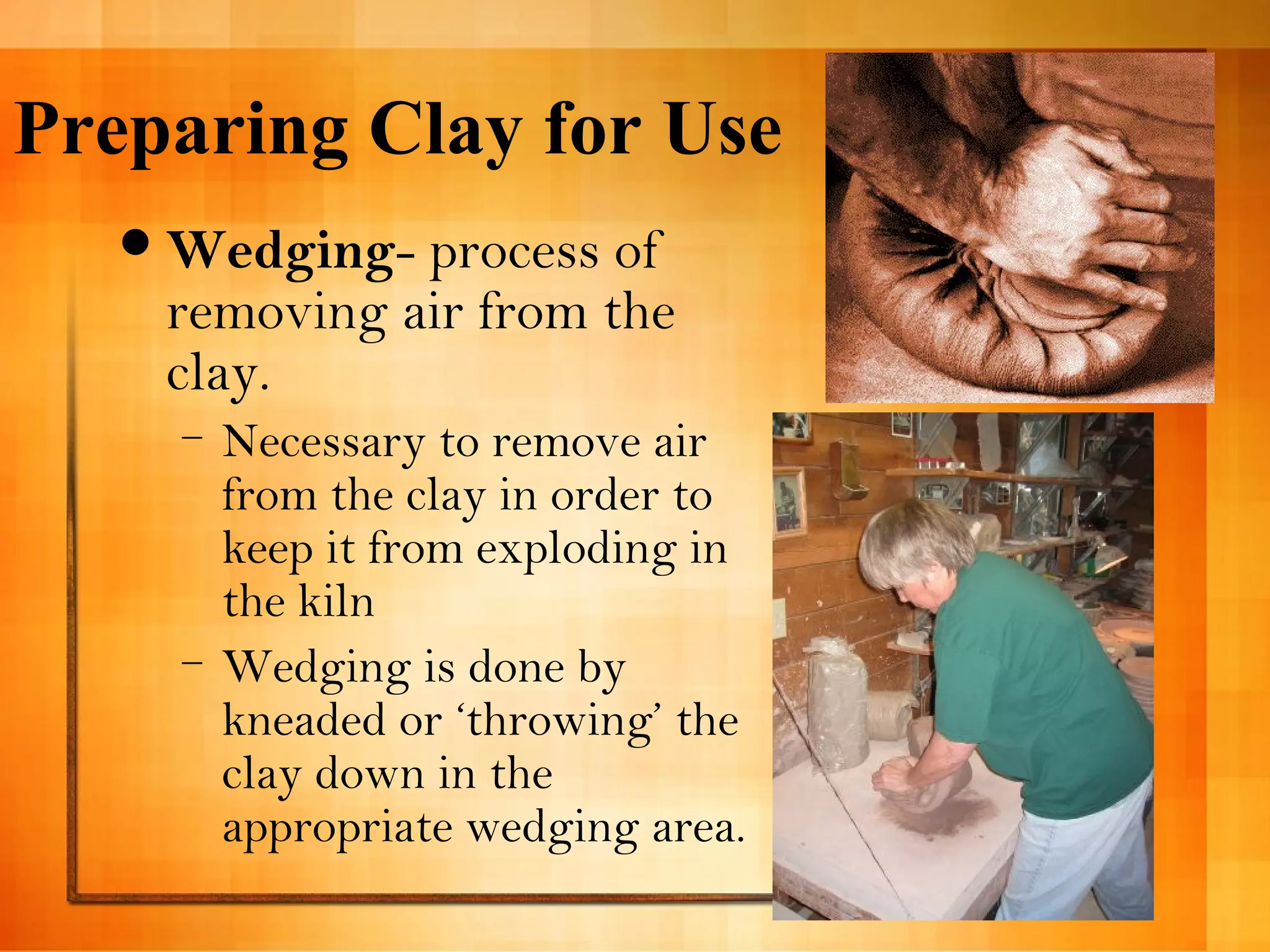 Preparing Clay for Use 
Wedging- process of 
removing air from the 
clay. 
– Necessary to remove air 
from the clay in order to 
keep it from exploding in 
the kiln 
– Wedging is done by 
kneaded or ‘throwing’ the 
clay down in the 
appropriate wedging area. 
 