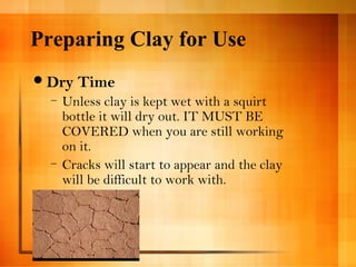 Preparing Clay for Use 
Dry Time 
– Unless clay is kept wet with a squirt 
bottle it will dry out. IT MUST BE 
COVERED when you are still working 
on it. 
– Cracks will start to appear and the clay 
will be difficult to work with. 
 