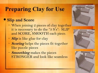 Preparing Clay for Use 
Slip and Score 
– When joining 2 pieces of clay together 
it is necessary to do the “3 S’s”: SLIP 
and SCORE, SMOOTH each piece. 
– Slip is like glue for clay 
– Scoring helps the pieces fit together 
like puzzle pieces 
– Smoothing makes the pieces 
STRONGER and look like seamless 
 