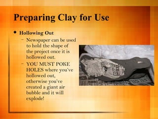 Preparing Clay for Use 
 Hollowing Out 
– Newspaper can be used 
to hold the shape of 
the project once it is 
hollowed out. 
– YOU MUST POKE 
HOLES where you’ve 
hollowed out, 
otherwise you’ve 
created a giant air 
bubble and it will 
explode! 
 