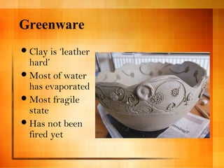 Greenware 
Clay is ‘leather 
hard’ 
Most of water 
has evaporated 
Most fragile 
state 
Has not been 
fired yet 
 