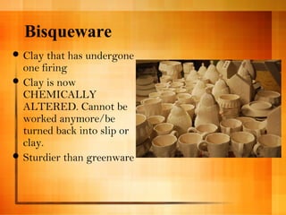 Bisqueware 
Clay that has undergone 
one firing 
Clay is now 
CHEMICALLY 
ALTERED. Cannot be 
worked anymore/be 
turned back into slip or 
clay. 
Sturdier than greenware 
 