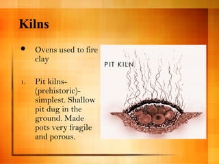 Kilns 
 Ovens used to fire 
clay 
1. Pit kilns- 
(prehistoric)- 
simplest. Shallow 
pit dug in the 
ground. Made 
pots very fragile 
and porous. 
 
