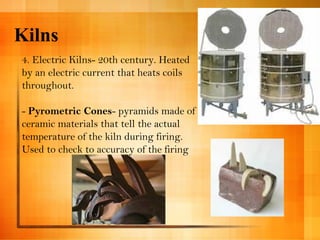 Kilns 
4. Electric Kilns- 20th century. Heated 
by an electric current that heats coils 
throughout. 
- Pyrometric Cones- pyramids made of 
ceramic materials that tell the actual 
temperature of the kiln during firing. 
Used to check to accuracy of the firing 
 