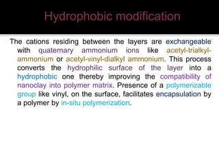 The cations residing between the layers are exchangeable
with quaternary ammonium ions like acetyl-trialkyl-
ammonium or acetyl-vinyl-dialkyl ammonium. This process
converts the hydrophilic surface of the layer into a
hydrophobic one thereby improving the compatibility of
nanoclay into polymer matrix. Presence of a polymerizable
group like vinyl, on the surface, facilitates encapsulation by
a polymer by in-situ polymerization.
Hydrophobic modification
 