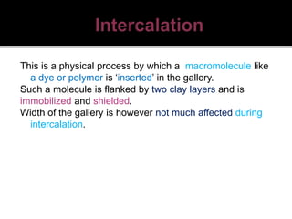 This is a physical process by which a macromolecule like
a dye or polymer is ‘inserted’ in the gallery.
Such a molecule is flanked by two clay layers and is
immobilized and shielded.
Width of the gallery is however not much affected during
intercalation.
 