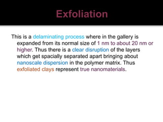 This is a delaminating process where in the gallery is
expanded from its normal size of 1 nm to about 20 nm or
higher. Thus there is a clear disruption of the layers
which get spacially separated apart bringing about
nanoscale dispersion in the polymer matrix. Thus
exfoliated clays represent true nanomaterials.
 