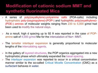  A series of poly(oxyalkylene)-polyamine salts (POA-salts) including
hydrophobic poly-(oxypropylene)-(POP-) and hydrophilic poly(oxyethylene)-
(POE-) amines of molecular weights ranging from 230 to 5,000 g/mol had
been used to modify the natural clays.
 As a result, high d spacing up to 92 Å was reported in the case of POP-
amine salt of 4,000 g/mol Mw for the intercalation of Na+- MMT.
 The lamellar interlayer expansion is generally proportional to molecular
lengths of the intercalating agents.
 In the gallery of layered structures, the POP organics aggregated into a new
hydrophobic phase which ultimately expanded the basal spacing.
 The interlayer expansion was reported to occur in a critical concentration
manner similar to the so-called Critical Micelle Concentration (CMC) as a
surfactant behaves in water.
 