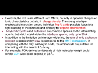  However, the LDHs are different from MMTs, not only in opposite charges of
ionic characteristics but also in charge density. The strong interlayer
electrostatic interaction among individual Mg-Al oxide platelets leads to a
tight stacking of the lamellae and difficulty for organic incorporation.
 Alkyl carboxylates and sulfonates are common species as the intercalating
agents, but which could widen the interlayer spacing only up to 30 Å .
 In addition to the limitation on interlayer widening, the rate of ionic exchange
reaction is considerably slow as compared to the MMT intercalation. In
comparing with the alkyl carboxylic acids, the amidoacids are suitable for
interacting with the anionic LDH clay.
 For example, POA-derived amidoacids of high molecular weight could
render LDH wide basal spacing of 92 Å .
 