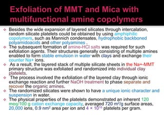  Besides the wide expansion of layered silicates through intercalation,
random silicate platelets could be obtained by using amphiphilic
copolymers, such as Mannich condensates, hydrophobic backboned
polyamidoacids and other polyamines .
 The subsequent formation of amine-HCl salts was required for such
exfoliation agents. Their structures generally consisting of multiple amines
enabled to form stable emulsion in water with clays and exchange their
counter Na+ ions.
 As a result, the layered stack of multiple silicate sheets in the Na+-MMT
primary structure was exfoliated and randomized into individual clay
platelets.
 The process involved the exfoliation of the layered clay through ionic
exchange reaction and further NaOH treatment to phase separate and
recover the organic amines.
 The randomized silicates were shown to have a unique ionic character and
suspension in water.
 The physical properties of the platelets demonstrated an inherent 120
meq/100 g cation exchange capacity, averaged 720 m2/g surface areas,
20,000 ions, 0.9 nm2 area per ion and 4 × 1016 platelets per gram.
 