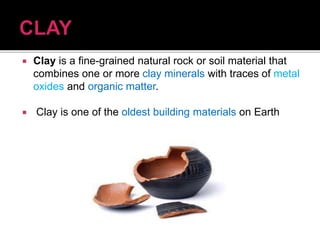  Clay is a fine-grained natural rock or soil material that
combines one or more clay minerals with traces of metal
oxides and organic matter.
 Clay is one of the oldest building materials on Earth
 