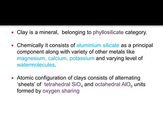 Clay is a mineral, belonging to phyllosilicate category.
 Chemically it consists of aluminium silicate as a principal
component along with variety of other metals like
magnesium, calcium, potassium and varying level of
watermolecules.
 Atomic configuration of clays consists of alternating
‘sheets’ of tetrahedral SiO4 and octahedral AlO6 units
formed by oxygen sharing
 