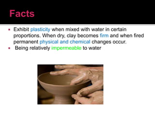  Exhibit plasticity when mixed with water in certain
proportions. When dry, clay becomes firm and when fired
permanent physical and chemical changes occur.
 Being relatively impermeable to water
 