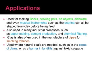  Used for making Bricks, cooking pots, art objects, dishware,
and even musical instruments such as the ocarina can all be
shaped from clay before being fired.
 Also used in many industrial processes, such
as paper making, cement production, and chemical filtering.
 Clay is also often used in the manufacture of pipes for
smoking tobacco
 Used where natural seals are needed, such as in the cores
of dams, or as a barrier in landfills against toxic seepage
 
