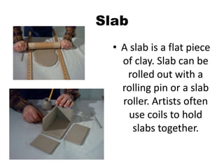 Slab
• A slab is a flat piece
of clay. Slab can be
rolled out with a
rolling pin or a slab
roller. Artists often
use coils to hold
slabs together.
 