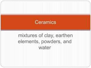 mixtures of clay, earthen
elements, powders, and
water
Ceramics
 